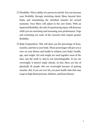 6
Flexibility- This is ability of a person to stretch. You can increase
your flexibility through stretching elastic fibers beyond their
limits and maintaining the stretched muscles for several
moments. Your fibers will adjust to the new limits. With an
improved flexibility, the risk of experiencing injury will decrease
while you are exercising and increasing your performance. Yoga
and swimming are some of the exercises that require greater
flexibility.
Body Composition- This will show you the percentage of bone,
muscles, and fats in your body. These percentages will give you a
view on your fitness and health in relation your body’s health,
age, and weight. Fat and weight are used together most of the
time, but the truth is, they’re not interchangeable. If you are
overweight, it doesn’t imply obesity. In fact, there are lots of
physically fit people who are overweight because of gaining
muscles. But, if you are over fat, you pose health risks that may
range to high blood pressure, diabetes, and heart disease.
 