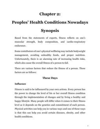 7
Chapter 2:
Peoples’ Health Conditions Nowadays
Synopsis
Based from the statements of experts, fitness reflects on one’s
muscular strength, body composition, and cardio-respiratory
endurance.
Some contributors of one’s physical wellbeing may include bodyweight
management, avoiding unhealthy foods, and proper nutrition.
Unfortunately, there is an alarming rate of increasing health risks,
which also cause the overall fitness of a person to fail.
There are various factors that reduce the fitness of a person. These
factors are as follows:
These Days
Influence
Fitness is said to be influenced by your own actions. Every person has
the power to change the level of his or her overall fitness condition
through the implementation of changes and by living a healthy and
happy lifestyle. Many people will differ when it comes to their fitness
level as it depends on the genetics and commitment of each person.
Physical activities can help you in various ways and one of these ways
is that this can help you avoid certain diseases, obesity, and other
health conditions.
 