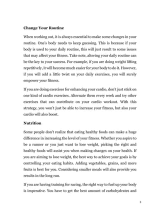 8
Change Your Routine
When working out, it is always essential to make some changes in your
routine. One’s body needs to keep guessing. This is because if your
body is used to your daily routine, this will just result to some issues
that may affect your fitness. Take note, altering your daily routine can
be the key to your success. For example, if you are doing weight lifting
repetitively, it will become much easier for your body to do it. However,
if you will add a little twist on your daily exercises, you will surely
empower your fitness.
If you are doing exercises for enhancing your cardio, don’t just stick on
one kind of cardio exercises. Alternate them every week and try other
exercises that can contribute on your cardio workout. With this
strategy, you won’t just be able to increase your fitness, but also your
cardio will also boost.
Nutrition
Some people don’t realize that eating healthy foods can make a huge
difference in increasing the level of your fitness. Whether you aspire to
be a runner or you just want to lose weight, picking the right and
healthy foods will assist you when making changes on your health. If
you are aiming to lose weight, the best way to achieve your goals is by
controlling your eating habits. Adding vegetables, grains, and more
fruits is best for you. Considering smaller meals will also provide you
results in the long run.
If you are having training for racing, the right way to fuel up your body
is imperative. You have to get the best amount of carbohydrates and
 