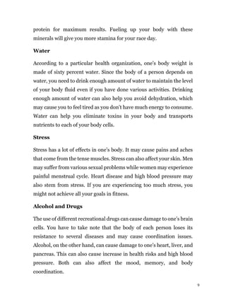 9
protein for maximum results. Fueling up your body with these
minerals will give you more stamina for your race day.
Water
According to a particular health organization, one’s body weight is
made of sixty percent water. Since the body of a person depends on
water, you need to drink enough amount of water to maintain the level
of your body fluid even if you have done various activities. Drinking
enough amount of water can also help you avoid dehydration, which
may cause you to feel tired as you don’t have much energy to consume.
Water can help you eliminate toxins in your body and transports
nutrients to each of your body cells.
Stress
Stress has a lot of effects in one’s body. It may cause pains and aches
that come from the tense muscles. Stress can also affect your skin. Men
may suffer from various sexual problems while women may experience
painful menstrual cycle. Heart disease and high blood pressure may
also stem from stress. If you are experiencing too much stress, you
might not achieve all your goals in fitness.
Alcohol and Drugs
The use of different recreational drugs can cause damage to one’s brain
cells. You have to take note that the body of each person loses its
resistance to several diseases and may cause coordination issues.
Alcohol, on the other hand, can cause damage to one’s heart, liver, and
pancreas. This can also cause increase in health risks and high blood
pressure. Both can also affect the mood, memory, and body
coordination.
 