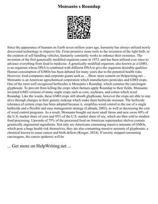 Monsanto s Roundup
Since the appearance of humans on Earth seven million years ago, humanity has always utilized newly
discovered technology to improve life. From primitive stone tools to the invention of the light bulb, to
the creation of self handling vehicles, humanity constantly works to enhance their existence. The
invention of the first genetically modified organism came in 1973, and has been utilized ever since to
advance everything from food to medicine. A genetically modified organism, also known as a GMO,
is an organism whose DNA is combined with different DNA to give the organism desirable qualities.
Human consumption of GMOs has been debated for many years due to the potential health risks.
However, food companies and corporate giants such as ... Show more content on Helpwriting.net ...
Monsanto is an American agrochemical corporation which manufactures pesticides and GMO crops.
One of the most well recognized herbicides is Monsanto s Roundup, which contains the carcinogen
glyphosate. To prevent from killing the crops when farmers apply Roundup to their fields, Monsanto
invented GMO versions of many staple crops such as corn, soybeans, and cotton which resist
Roundup. Like the weeds, these GMO crops still absorb glyphosate, however the crops are able to stay
alive through changes in their genetic makeup which make them herbicide resistant. The herbicide
tolerance of certain crops has been adopted because it, simplifies weed control to the use of a single
herbicide and a flexible and easy management strategy (Labrada, 2003), as well as decreasing the cost
of weed control programs. As a result, Monsanto bought out most small farms and now owns 80% of
the U.S. market share of corn and 93% of the U.S. market share of soy, which are then sold to modern
food processing. Upwards of 75% of the processed food on American supermarket shelves contain
genetically engineered ingredients. Not only are Americans consuming massive amounts of GMOs,
which pose a huge health risk themselves, they are also consuming massive amounts of glyphosate, a
chemical known to cause cancer and birth defects (Kruger, 2014). If society stopped consuming
carcinogens, the cancer epidemic will be
... Get more on HelpWriting.net ...
 
