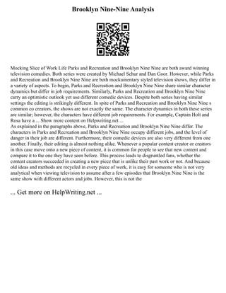 Brooklyn Nine-Nine Analysis
Mocking Slice of Work Life Parks and Recreation and Brooklyn Nine Nine are both award winning
television comedies. Both series were created by Michael Schur and Dan Goor. However, while Parks
and Recreation and Brooklyn Nine Nine are both mockumentary styled television shows, they differ in
a variety of aspects. To begin, Parks and Recreation and Brooklyn Nine Nine share similar character
dynamics but differ in job requirements. Similarly, Parks and Recreation and Brooklyn Nine Nine
carry an optimistic outlook yet use different comedic devices. Despite both series having similar
settings the editing is strikingly different. In spite of Parks and Recreation and Brooklyn Nine Nine s
common co creators, the shows are not exactly the same. The character dynamics in both these series
are similar; however, the characters have different job requirements. For example, Captain Holt and
Rosa have a ... Show more content on Helpwriting.net ...
As explained in the paragraphs above, Parks and Recreation and Brooklyn Nine Nine differ. The
characters in Parks and Recreation and Brooklyn Nine Nine occupy different jobs, and the level of
danger in their job are different. Furthermore, their comedic devices are also very different from one
another. Finally, their editing is almost nothing alike. Whenever a popular content creator or creators
in this case move onto a new piece of content, it is common for people to see that new content and
compare it to the one they have seen before. This process leads to disgruntled fans, whether the
content creators succeeded in creating a new piece that is unlike their past work or not. And because
old ideas and methods are recycled in every piece of work, it is easy for someone who is not very
analytical when viewing television to assume after a few episodes that Brooklyn Nine Nine is the
same show with different actors and jobs. However, this is not the
... Get more on HelpWriting.net ...
 