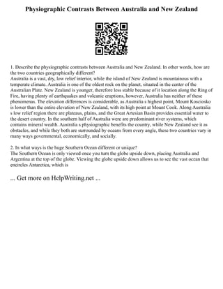 Physiographic Contrasts Between Australia and New Zealand
1. Describe the physiographic contrasts between Australia and New Zealand. In other words, how are
the two countries geographically different?
Australia is a vast, dry, low relief interior, while the island of New Zealand is mountainous with a
temperate climate. Australia is one of the oldest rock on the planet, situated in the center of the
Australian Plate. New Zealand is younger, therefore less stable because of it location along the Ring of
Fire, having plenty of earthquakes and volcanic eruptions, however, Australia has neither of these
phenomenas. The elevation differences is considerable, as Australia s highest point, Mount Kosciosko
is lower than the entire elevation of New Zealand, with its high point at Mount Cook. Along Australia
s low relief region there are plateaus, plains, and the Great Artesian Basin provides essential water to
the desert country. In the southern half of Australia were are predominant river systems, which
contains mineral wealth. Australia s physiographic benefits the country, while New Zealand see it as
obstacles, and while they both are surrounded by oceans from every angle, these two countries vary in
many ways governmental, economically, and socially.
2. In what ways is the huge Southern Ocean different or unique?
The Southern Ocean is only viewed once you turn the globe upside down, placing Australia and
Argentina at the top of the globe. Viewing the globe upside down allows us to see the vast ocean that
encircles Antarctica, which is
... Get more on HelpWriting.net ...
 