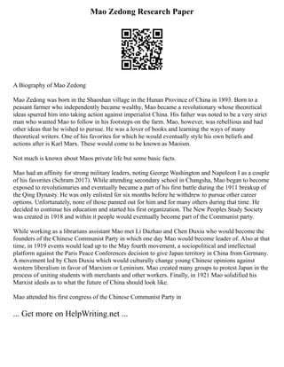 Mao Zedong Research Paper
A Biography of Mao Zedong
Mao Zedong was born in the Shaoshan village in the Hunan Province of China in 1893. Born to a
peasant farmer who independently became wealthy, Mao became a revolutionary whose theoretical
ideas spurred him into taking action against imperialist China. His father was noted to be a very strict
man who wanted Mao to follow in his footsteps on the farm. Mao, however, was rebellious and had
other ideas that he wished to pursue. He was a lover of books and learning the ways of many
theoretical writers. One of his favorites for which he would eventually style his own beliefs and
actions after is Karl Marx. These would come to be known as Maoism.
Not much is known about Maos private life but some basic facts.
Mao had an affinity for strong military leaders, noting George Washington and Napoleon I as a couple
of his favorites (Schram 2017). While attending secondary school in Changsha, Mao began to become
exposed to revolutionaries and eventually became a part of his first battle during the 1911 breakup of
the Qing Dynasty. He was only enlisted for six months before he withdrew to pursue other career
options. Unfortunately, none of those panned out for him and for many others during that time. He
decided to continue his education and started his first organization. The New Peoples Study Society
was created in 1918 and within it people would eventually become part of the Communist party.
While working as a librarians assistant Mao met Li Dazhao and Chen Duxiu who would become the
founders of the Chinese Communist Party in which one day Mao would become leader of. Also at that
time, in 1919 events would lead up to the May fourth movement, a sociopolitical and intellectual
platform against the Paris Peace Conferences decision to give Japan territory in China from Germany.
A movement led by Chen Duxiu which would culturally change young Chinese opinions against
western liberalism in favor of Marxism or Leninism. Mao created many groups to protest Japan in the
process of uniting students with merchants and other workers. Finally, in 1921 Mao solidified his
Marxist ideals as to what the future of China should look like.
Mao attended his first congress of the Chinese Communist Party in
... Get more on HelpWriting.net ...
 