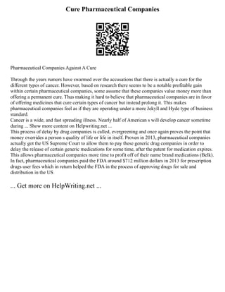Cure Pharmaceutical Companies
Pharmaceutical Companies Against A Cure
Through the years rumors have swarmed over the accusations that there is actually a cure for the
different types of cancer. However, based on research there seems to be a notable profitable gain
within certain pharmaceutical companies, some assume that these companies value money more than
offering a permanent cure. Thus making it hard to believe that pharmaceutical companies are in favor
of offering medicines that cure certain types of cancer but instead prolong it. This makes
pharmaceutical companies feel as if they are operating under a more Jekyll and Hyde type of business
standard.
Cancer is a wide, and fast spreading illness. Nearly half of American s will develop cancer sometime
during ... Show more content on Helpwriting.net ...
This process of delay by drug companies is called, evergreening and once again proves the point that
money overrides a person s quality of life or life in itself. Proven in 2013, pharmaceutical companies
actually got the US Supreme Court to allow them to pay these generic drug companies in order to
delay the release of certain generic medications for some time, after the patent for medication expires.
This allows pharmaceutical companies more time to profit off of their name brand medications (Belk).
In fact, pharmaceutical companies paid the FDA around $712 million dollars in 2013 for prescription
drugs user fees which in return helped the FDA in the process of approving drugs for sale and
distribution in the US
... Get more on HelpWriting.net ...
 