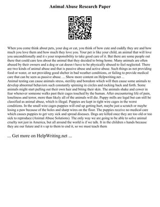 Animal Abuse Research Paper
When you come think about pets, your dog or cat, you think of how cute and cuddly they are and how
much you love them and how much they love you. Your pet is like your child, an animal that will love
you unconditionally and it s your responsibility to take good care of it. But there are some people out
there that could care less about the animal that they decided to bring home. Many animals are often
abused by their owners and a dog or cat doesn t have to be physically abused to feel neglected. There
are two kinds of animal abuse and that is passive abuse and active abuse. Such things as not providing
food or water, or not providing good shelter in bad weather conditions, or failing to provide medical
care that can be seen as passive abuse. ... Show more content on Helpwriting.net ...
Animal testing can cause animals stress, sterility and boredom which will then cause some animals to
develop abnormal behaviors such constantly spinning in circles and rocking back and forth. Some
animals might start pulling out their own hair and biting their skin. The animals shake and cower in
fear whenever someone walks past their cages touched by the human. After encountering life of pain,
loneliness and terror, more than likely all of the animals will die. Puppy mills are legal but can still be
classified as animal abuse, which is illegal. Puppies are kept in tight wire cages in the worst
conditions. In the small wire cages puppies will end up getting hurt, maybe just a scratch or maybe
losing a paw because of the holes and sharp wires on the floor. The puppies receive no medical care
which causes puppies to get very sick and spread diseases. Dogs are killed once they are too old or too
sick to reproduce (Animal Abuse Solutions). The only way we are going to be able to solve animal
cruelty not just in America, but all around the world is if we talk. It in the children s hands because
they are our future and it s up to them to end it, so we must teach them
... Get more on HelpWriting.net ...
 
