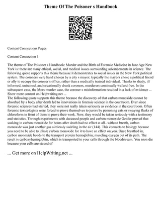 Theme Of The Poisoner s Handbook
Content Connections Pages
Content Connection 1
The theme of The Poisoner s Handbook: Murder and the Birth of Forensic Medicine in Jazz Age New
York is: there are many ethical, social, and medical issues surrounding advancements in science. The
following quote supports this theme because it demonstrates to social issues in the New York political
system. The coroners were hand chosen by a city s mayor; typically the mayors chose a political friend
or ally to occupy the coroner s office, rather than a medically trained individual. Thanks to shady, ill
informed, untrained, and occasionally drunk coroners, murderers continually walked free. In the
subsequent case, the Mors murder case, the coroner s misinformation resulted in a lack of evidence ...
Show more content on Helpwriting.net ...
The following quote supports this theme because the discovery of that carbon monoxide cannot be
absorbed by a body after death led to innovations in forensic science in the courtroom. Ever since
forensic sciences had started, they were not really taken seriously as evidence in the courtroom. Often
forensic toxicologists were forced to prove themselves to jurors by poisoning cats or swaying flasks of
chloroform in front of them to prove their work. Now, they would be taken seriously with a testimony
and statistics. Through experiments with deceased people and carbon monoxide Gettler proved that
soaking in carbon monoxide for hours after death had no effect at all...without breath, carbon
monoxide was just another gas aimlessly swirling in the air (144). This connects to biology because
you need to be able to inhale carbon monoxide for it to have an effect on you. Once breathed in,
carbon monoxide bonds to the transport protein hemoglobin, muscling oxygen out of its path. The
result is carboxyhemoglobin, which is transported to your cells through the bloodstream. You soon die
because your cells are staved of
... Get more on HelpWriting.net ...
 