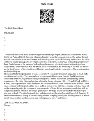 Skfs Essay
The Little Bison Basin
PROBLEM
8
,t
..
~
The Little Bison River flows from small glaciers in the high cirques of the Rocky Mountains east to
the Great Plains of North America, where it ultimately joins the Missouri system. The valley through
the Rockies contains a few small towns which are supported by the ski industry and tourism. Recently,
extensive natural gas deposits have been discovered in the area, and salvage archaeology projects have
been funded to assess the nature of archaeological resources prior to the construction of pipelines,
access roads, and well heads. You have been asked to summarize the prehistory of the area for a book
on the local history of the resort town of Poplar, soon to celebrate its centennial. ... Show more content
on Helpwriting.net ...
Rock suitable for the production of stone tools is fOW1don every mountain range, and in creek beds
as cobbles and pebbles. Two surveys have been conducted in the area. Horned Toad Consultants
conducted extensive judgemental surveys during initial impact assessment, concentrating on the
grasslands of the Little Bison valley, two arbitrarily chosen tributary valleys (Cripple Creek and Silver
Creek), one cirque (below Smith Peak) and the Inverness Plateau. Four site types were defined. Camp
sites contain a wide range of artifact types and fire broken rock. Kill sites contain a restricted range of
artifacts (mainly projectile points) and large quantities of bone. Lithic scatters are small sites with no
diagnostic artifacts. Quarries have large quantities of debitage, usually associated with shallow pits
dug into bedrock. The distribution of sites and diagnostic artifacts is shown in Figure 8.1. Recently R.
Bootheel undertook a survey of the area using random sampling techniques. Although her M.A. thesis
is still being written, she has commented on the previous survey as follows:
ARCHAEOWGICAL DATA
Survey
!
~
i
I. ;.
 