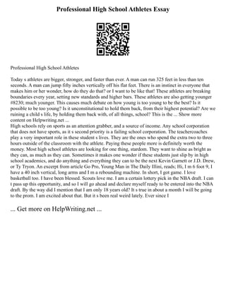 Professional High School Athletes Essay
Professional High School Athletes
Today s athletes are bigger, stronger, and faster than ever. A man can run 325 feet in less than ten
seconds. A man can jump fifty inches vertically off his flat feet. There is an instinct in everyone that
makes him or her wonder, how do they do that? or I want to be like that! These athletes are breaking
boundaries every year, setting new standards and higher bars. These athletes are also getting younger
#8230; much younger. This causes much debate on how young is too young to be the best? Is it
possible to be too young? Is it unconstitutional to hold them back, from their highest potential? Are we
ruining a child s life, by holding them back with, of all things, school? This is the ... Show more
content on Helpwriting.net ...
High schools rely on sports as an attention grabber, and a source of income. Any school corporation
that does not have sports, as it s second priority is a failing school corporation. The teachercoaches
play a very important role in these student s lives. They are the ones who spend the extra two to three
hours outside of the classroom with the athlete. Paying these people more is definitely worth the
money. Most high school athletes are looking for one thing, stardom. They want to shine as bright as
they can, as much as they can. Sometimes it makes one wonder if these students just slip by in high
school academics, and do anything and everything they can to be the next Kevin Garnett or J.D. Drew,
or Ty Tryon. An excerpt from article Go Pro, Young Man in The Daily Illini, reads; Hi, I m 6 foot 9, I
have a 40 inch vertical, long arms and I m a rebounding machine. In short, I got game. I love
basketball too. I have been blessed. Scouts love me. I am a certain lottery pick in the NBA draft. I can
t pass up this opportunity, and so I will go ahead and declare myself ready to be entered into the NBA
draft. By the way did I mention that I am only 18 years old? It s true in about a month I will be going
to the prom. I am excited about that. But it s been real weird lately. Ever since I
... Get more on HelpWriting.net ...
 
