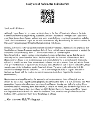 Essay about Sarah, the Evil Mistress
Sarah, the Evil Mistress
Although Hagar flaunts her pregnancy with Abraham in the face of Sarah who is barren, Sarah is
ultimately responsible for generating trouble in Abraham s household. Through Sarah s decision to
give Hagar to Abraham, Sarah s jealousy and anger towards Hagar s reaction to conception, and also
Sarah s harsh treatment of Hagar, we are able to understand why Sarah is truly the one accountable for
the negative circumstances throughout her relationship with Hagar.
Initially, in Genesis 11:30 we feel remorse for Sarai in her barrenness. Repeatedly it is expressed that
Sarai is barren. Sharon Jeansonne explains, Indeed, Sarai s childlessness is predominant in most of the
scenes that concern her (15). Sarai s ... Show more content on Helpwriting.net ...
Now, let us look at Hagar s position in the situation. Looking at her status we see that she has no
authority and no control over her future. She is wholly under the demands of her mistress Sarai
(Jeansonne 43). Hagar is not even introduced as a person, but merely as a maidservant. She is only
referred to by titles such as, Sarai s maidservant or her or your slave woman. Sarai and Abram do not
even give her the status of a person who deserves a name. Due to her lack of power and control, Hagar
was given no choice in having a son for Sarai and Abram. The verse reads in Genesis 16:4, He
cohabited with Hagar and she conceived... This is all we are given; none of Hagar s opinions or
feelings are shared with the readers, the narrator remains silent about Hagar in the situation
(Jeansonne 44).
Barrenness was always blamed on the woman in ancient near eastern times, although it was not
always the case. Since Hagar becomes pregnant, it is obvious that Sarai is in fact, the sterile one. After
conception, Hagar realizes her status has changed and Frymer Kensky puts it clearly saying, Hagar
knows that she has something Sarai doesn t have, a child in her womb, and this knowledge makes her
cease to consider Sarai s status above her own (228). In fact, there were three ancient Near Eastern
marriage contracts that stated after a certain number of years, the wife must give her slave to her
husband (227). Almost inevitably then, this change in attitude
... Get more on HelpWriting.net ...
 
