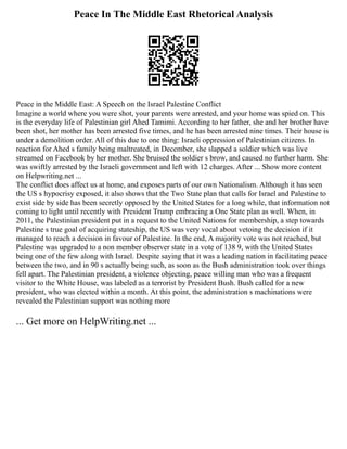 Peace In The Middle East Rhetorical Analysis
Peace in the Middle East: A Speech on the Israel Palestine Conflict
Imagine a world where you were shot, your parents were arrested, and your home was spied on. This
is the everyday life of Palestinian girl Ahed Tamimi. According to her father, she and her brother have
been shot, her mother has been arrested five times, and he has been arrested nine times. Their house is
under a demolition order. All of this due to one thing: Israeli oppression of Palestinian citizens. In
reaction for Ahed s family being maltreated, in December, she slapped a soldier which was live
streamed on Facebook by her mother. She bruised the soldier s brow, and caused no further harm. She
was swiftly arrested by the Israeli government and left with 12 charges. After ... Show more content
on Helpwriting.net ...
The conflict does affect us at home, and exposes parts of our own Nationalism. Although it has seen
the US s hypocrisy exposed, it also shows that the Two State plan that calls for Israel and Palestine to
exist side by side has been secretly opposed by the United States for a long while, that information not
coming to light until recently with President Trump embracing a One State plan as well. When, in
2011, the Palestinian president put in a request to the United Nations for membership, a step towards
Palestine s true goal of acquiring stateship, the US was very vocal about vetoing the decision if it
managed to reach a decision in favour of Palestine. In the end, A majority vote was not reached, but
Palestine was upgraded to a non member observer state in a vote of 138 9, with the United States
being one of the few along with Israel. Despite saying that it was a leading nation in facilitating peace
between the two, and in 90 s actually being such, as soon as the Bush administration took over things
fell apart. The Palestinian president, a violence objecting, peace willing man who was a frequent
visitor to the White House, was labeled as a terrorist by President Bush. Bush called for a new
president, who was elected within a month. At this point, the administration s machinations were
revealed the Palestinian support was nothing more
... Get more on HelpWriting.net ...
 
