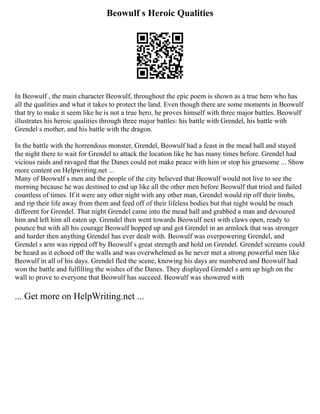 Beowulf s Heroic Qualities
In Beowulf , the main character Beowulf, throughout the epic poem is shown as a true hero who has
all the qualities and what it takes to protect the land. Even though there are some moments in Beowulf
that try to make it seem like he is not a true hero, he proves himself with three major battles. Beowulf
illustrates his heroic qualities through three major battles: his battle with Grendel, his battle with
Grendel s mother, and his battle with the dragon.
In the battle with the horrendous monster, Grendel, Beowulf had a feast in the mead hall and stayed
the night there to wait for Grendel to attack the location like he has many times before. Grendel had
vicious raids and ravaged that the Danes could not make peace with him or stop his gruesome ... Show
more content on Helpwriting.net ...
Many of Beowulf s men and the people of the city believed that Beowulf would not live to see the
morning because he was destined to end up like all the other men before Beowulf that tried and failed
countless of times. If it were any other night with any other man, Grendel would rip off their limbs,
and rip their life away from them and feed off of their lifeless bodies but that night would be much
different for Grendel. That night Grendel came into the mead hall and grabbed a man and devoured
him and left him all eaten up. Grendel then went towards Beowulf next with claws open, ready to
pounce but with all his courage Beowulf hopped up and got Grendel in an armlock that was stronger
and harder then anything Grendel has ever dealt with. Beowulf was overpowering Grendel, and
Grendel s arm was ripped off by Beowulf s great strength and hold on Grendel. Grendel screams could
be heard as it echoed off the walls and was overwhelmed as he never met a strong powerful men like
Beowulf in all of his days. Grendel fled the scene, knowing his days are numbered and Beowulf had
won the battle and fulfilling the wishes of the Danes. They displayed Grendel s arm up high on the
wall to prove to everyone that Beowulf has succeed. Beowulf was showered with
... Get more on HelpWriting.net ...
 