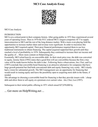 MCI Case Analysis Essay
MCI Case Analysis
INTRODUCTION
MCI is at a critical point in their company history. After going public in 1972 they experienced several
years of operating losses. Then in 1974 the FCC ordered MCI s largest competitor AT T to supply
interconnection to MCI and the rest of the long distance market. With a more even playing field the
opportunities to increase market share and revenue were significant. In order to maximize this
opportunity MCI required capital. Their poor financial performance required them to use less
traditional instruments to obtain financing. The capital acquired supported their growth until they
reached a level of profitability in 1978. Subsequently they continued to increase their net income and
the quality of ... Show more content on Helpwriting.net ...
Essentially, MCI relied heavily on convertible debt. As their stock price rose, the debt was converted
to equity. Jeremy Stein (1992) states that a good firm will use convertibles because the firm s true
value will be made known before the debt is due . Following Stein s observations, Jen, Choi, and Lee
(1997) conclude that convertible bond financing is an attractive alternative for companies that have
large growth potential but find both conventional debt and equity financing very costly . MCI clearly
had a vision for substantial growth. The MCI management saw an opportunity for financing that
would result in issuing equity and leave the possibility open to acquiring more debt in the future, if
needed.
The advantage to choosing a convertible bond for financing is that they provide issuers with ‘cheap
debt and allow them to sell equity at a premium over current value . Jen, Choi, Lee (1997).
Subsequent to their initial public offering in 1971 which raised $27,070,000 by
... Get more on HelpWriting.net ...
 