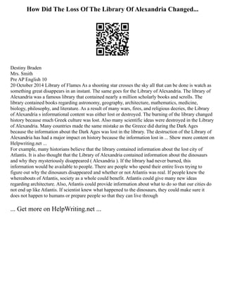 How Did The Loss Of The Library Of Alexandria Changed...
Destiny Braden
Mrs. Smith
Pre AP English 10
20 October 2014 Library of Flames As a shooting star crosses the sky all that can be done is watch as
something great disappears in an instant. The same goes for the Library of Alexandria. The library of
Alexandria was a famous library that contained nearly a million scholarly books and scrolls. The
library contained books regarding astronomy, geography, architecture, mathematics, medicine,
biology, philosophy, and literature. As a result of many wars, fires, and religious decries, the Library
of Alexandria s informational content was either lost or destroyed. The burning of the library changed
history because much Greek culture was lost. Also many scientific ideas were destroyed in the Library
of Alexandria. Many countries made the same mistake as the Greece did during the Dark Ages
because the information about the Dark Ages was lost in the library. The destruction of the Library of
Alexandria has had a major impact on history because the information lost in ... Show more content on
Helpwriting.net ...
For example, many historians believe that the library contained information about the lost city of
Atlantis. It is also thought that the Library of Alexandria contained information about the dinosaurs
and why they mysteriously disappeared ( Alexandria ). If the library had never burned, this
information would be available to people. There are people who spend their entire lives trying to
figure out why the dinosaurs disappeared and whether or not Atlantis was real. If people knew the
whereabouts of Atlantis, society as a whole could benefit. Atlantis could give many new ideas
regarding architecture. Also, Atlantis could provide information about what to do so that our cities do
not end up like Atlantis. If scientist knew what happened to the dinosaurs, they could make sure it
does not happen to humans or prepare people so that they can live through
... Get more on HelpWriting.net ...
 