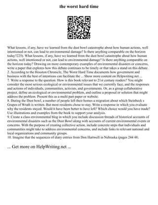 the worst hard time
What lessons, if any, have we learned from the dust bowl catastrophe about how human actions, well
intentioned or not, can lead to environmental damage? Is there anything comparable on the horizon
today?225). What lessons, if any, have we learned from the dust bowl catastrophe about how human
actions, well intentioned or not, can lead to environmental damage? Is there anything comparable on
the horizon today? Drawing on more contemporary examples of environmental disasters or concerns,
write a paper that explores how this debate continues to be timely or that takes a stand on this debate.
2. According to the Houston Chronicle, The Worst Hard Time documents how government and
business with the best of intentions can facilitate the ... Show more content on Helpwriting.net ...
7. Write a response to the question: How is this book relevant to 21st century readers? You might
consider the most serious ecological or environmental issues that we currently face, and the responses
and actions of individuals, communities, activists, and governments. Or, as a group collaborative
project, define an ecological or environmental problem, and outline a proposal or solution that might
address the problem. Present this as a multi part paper or website.
8. During the Dust bowl, a number of people left their homes a migration about which Steinbeck s
Grapes of Wrath is written. But most residents chose to stay. Write a response in which you evaluate
why the residents stayed. Would it have been better to have left? Which choice would you have made?
Use illustrations and examples from the book to support your analysis.
9. Create a class environmental blog in which you include discussion threads of historical accounts of
environmental disasters such as the Dust Bowl along with accounts of current environmental events or
concerns. With the purpose of creating collective action, include concrete steps that individuals and
communities might take to address environmental concerns, and include links to relevant national and
local organizations and community groups.
10. Imagine that the sequences of diary entries from Don Hartwell in Nebraska (pages 244 48;
... Get more on HelpWriting.net ...
 