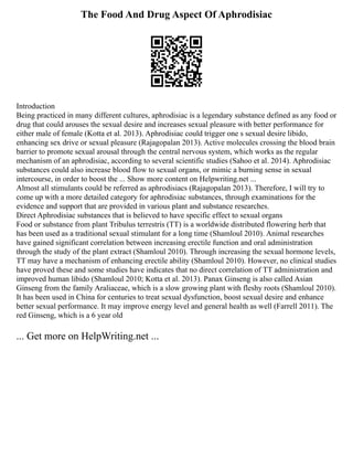 The Food And Drug Aspect Of Aphrodisiac
Introduction
Being practiced in many different cultures, aphrodisiac is a legendary substance defined as any food or
drug that could arouses the sexual desire and increases sexual pleasure with better performance for
either male of female (Kotta et al. 2013). Aphrodisiac could trigger one s sexual desire libido,
enhancing sex drive or sexual pleasure (Rajagopalan 2013). Active molecules crossing the blood brain
barrier to promote sexual arousal through the central nervous system, which works as the regular
mechanism of an aphrodisiac, according to several scientific studies (Sahoo et al. 2014). Aphrodisiac
substances could also increase blood flow to sexual organs, or mimic a burning sense in sexual
intercourse, in order to boost the ... Show more content on Helpwriting.net ...
Almost all stimulants could be referred as aphrodisiacs (Rajagopalan 2013). Therefore, I will try to
come up with a more detailed category for aphrodisiac substances, through examinations for the
evidence and support that are provided in various plant and substance researches.
Direct Aphrodisiac substances that is believed to have specific effect to sexual organs
Food or substance from plant Tribulus terrestris (TT) is a worldwide distributed flowering herb that
has been used as a traditional sexual stimulant for a long time (Shamloul 2010). Animal researches
have gained significant correlation between increasing erectile function and oral administration
through the study of the plant extract (Shamloul 2010). Through increasing the sexual hormone levels,
TT may have a mechanism of enhancing erectile ability (Shamloul 2010). However, no clinical studies
have proved these and some studies have indicates that no direct correlation of TT administration and
improved human libido (Shamloul 2010; Kotta et al. 2013). Panax Ginseng is also called Asian
Ginseng from the family Araliaceae, which is a slow growing plant with fleshy roots (Shamloul 2010).
It has been used in China for centuries to treat sexual dysfunction, boost sexual desire and enhance
better sexual performance. It may improve energy level and general health as well (Farrell 2011). The
red Ginseng, which is a 6 year old
... Get more on HelpWriting.net ...
 