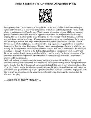 Tobias Smollett s The Adventures Of Peregrine Pickle
In the passage from The Adventures of Peregrine Pickle the author Tobias Smollett uses dialogue,
syntax and word choice to convey the complexities of emotions and social propriety. Firstly, word
choice is an important tool Smollet uses. This technique is important because it helps set apart the
passage from other narratives. The use of repetition emphasizes the indignation of the two men
arguing. His use of this tool can be noted throughout the first passage, lines 1 through 23, with the
repeated phrases sir and gentlemen . With each emphasis the tension increases between the two men
and the struggle between their anger and their respectable reputations is shown. Smollett s use of
formal, and old fashioned phrases as well as narrative help represent a respectful tone, even as they
both wish to fight the other. The usage of this tool creates a dance between the two, in which they are
waiting for the other to make a move in order to make one of their own. An example of this technique
is in lines 13 through 10. Shown in the dialogue between the two characters in which Godfrey and
Pickle are arguing, Smollett wrote replied the soldier... and the youth. The formal explanation of the
characters makes them impersonal, which then makes them seem very similar to ... Show more
content on Helpwriting.net ...
With each outburst, the emotions are increasing and Smollet shows this by abruptly ending each
character, making them seem to talk over one another leading to a shouting match. Multiple examples
can be found within the first paragraph such as dare not apply that term to me? you are mistaken ( line
17 to 18) . Another key factor is how the passage seems to be written in third person which creates an
atmosphere of a spectator looking in on a fight about to unfold. Smollett s use of this helps give a view
that by itself has no opinion on the scene, but together still being able to feel the emotion that the
characters are going
... Get more on HelpWriting.net ...
 