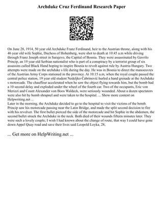 Archduke Cruz Ferdinand Research Paper
On June 28, 1914, 50 year old Archduke Franz Ferdinand, heir to the Austrian throne, along with his
46 year old wife Sophie, Duchess of Hohenberg, were shot to death at 10:45 a.m while driving
through Franz Joseph street in Sarajevo, the Capital of Bosnia. They were assassinated by Gavrilo
Princip, an 19 year old Serbian nationalist who is part of a conspiracy by a terrorist group of six
assassins called Black Hand hoping to inspire Bosnia to revolt against rule by Austria Hungary. Two
attempts were made on the archduke s life during the day. He was in Bosnia to direct the manoeuvres
of the Austrian Army Corps stationed in the province. At 10:15 a.m, when the royal couple passed the
central police station, 19 year old student Nedeljko Čabrinović hurled a hand grenade at the Archduke
s motorcade. The chauffeur accelerated when he saw the object flying towards him, but the bomb had
a 10 second delay and exploded under the wheel of the fourth car. Two of the occupants, Eric von
Merizzi and Count Alexander von Boos Waldeck, were seriously wounded. About a dozen spectators
were also hit by bomb shrapnel and were taken to the hospital. ... Show more content on
Helpwriting.net ...
Later in the morning, the Archduke decided to go to the hospital to visit the victims of the bomb.
Princip saw his motorcade passing near the Latin Bridge, and made the split second decision to fire
with his revolver. The first bullet pierced the side of the motorcade and hit Sophie in the abdomen, the
second bullet struck the Archduke in the neck. Both died of their wounds fifteen minutes later. They
were such a lovely couple; I wish I had known about the change of route, that way I could have gone
down Appel Quay road and save their lives said Leopold Loyka, 28,
... Get more on HelpWriting.net ...
 