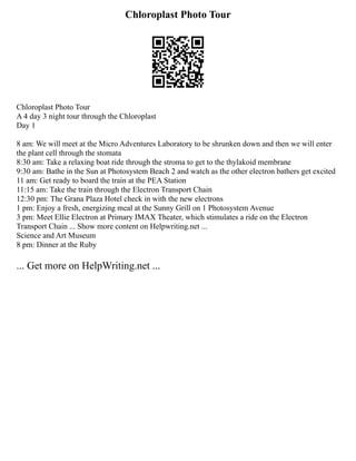 Chloroplast Photo Tour
Chloroplast Photo Tour
A 4 day 3 night tour through the Chloroplast
Day 1
8 am: We will meet at the Micro Adventures Laboratory to be shrunken down and then we will enter
the plant cell through the stomata
8:30 am: Take a relaxing boat ride through the stroma to get to the thylakoid membrane
9:30 am: Bathe in the Sun at Photosystem Beach 2 and watch as the other electron bathers get excited
11 am: Get ready to board the train at the PEA Station
11:15 am: Take the train through the Electron Transport Chain
12:30 pm: The Grana Plaza Hotel check in with the new electrons
1 pm: Enjoy a fresh, energizing meal at the Sunny Grill on 1 Photosystem Avenue
3 pm: Meet Ellie Electron at Primary IMAX Theater, which stimulates a ride on the Electron
Transport Chain ... Show more content on Helpwriting.net ...
Science and Art Museum
8 pm: Dinner at the Ruby
... Get more on HelpWriting.net ...
 