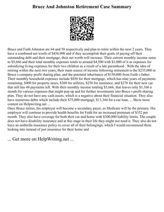 Bruce And Johnston Retirement Case Summary
Bruce and Faith Johnston are 64 and 58 respectively and plan to retire within the next 2 years. They
have a combined net worth of $456,990 and if they accomplish their goals of paying off their
outstanding debt and their mortgage, their net worth will increase. Their current monthly income sums
to $5,666 and their total monthly expenses totals to around $4,500 with $1,000 of it as expenses for
subsidizing living expenses for their two children as a result of a late parenthood . With the idea of
retiring within the next two years, their main source of income following retirement is the $235,000 in
Bruce s company profit sharing plan, and the potential inheritance of $150,000 from Faith s father.
Their monthly household expenses include $850 for their mortgage, which has nine years of payments
remaining, $400 for property taxes, $300 for utilities, $250 for insurance, and $278 for their new car
that still has 48 payments left. With their monthly income totaling $5,666, that leaves only $1,166 a
month for various expenses that might pop up and for further investments into Bruce s profit sharing
plan. They do not have any cash assets, which is a negative about their financial situation. They also
have numerous debts which include their $75,000 mortgage, $13,344 for a car loan, ... Show more
content on Helpwriting.net ...
Once Bruce retires, his employer will become a secondary payer, as Medicare will be the primary. His
employer will continue to provide health benefits for Faith for an increased premium of $352 per
month. They also have coverage for both their car and home with $300,000 liability limits. The couple
does not have disability insurance and at this stage in their life they might not need it. They also do not
have an umbrella insurance policy to cover all of their belongings, which I would recommend them
looking into instead of just insurance for their home and
... Get more on HelpWriting.net ...
 