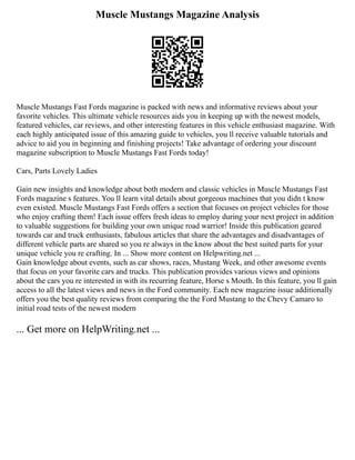 Muscle Mustangs Magazine Analysis
Muscle Mustangs Fast Fords magazine is packed with news and informative reviews about your
favorite vehicles. This ultimate vehicle resources aids you in keeping up with the newest models,
featured vehicles, car reviews, and other interesting features in this vehicle enthusiast magazine. With
each highly anticipated issue of this amazing guide to vehicles, you ll receive valuable tutorials and
advice to aid you in beginning and finishing projects! Take advantage of ordering your discount
magazine subscription to Muscle Mustangs Fast Fords today!
Cars, Parts Lovely Ladies
Gain new insights and knowledge about both modern and classic vehicles in Muscle Mustangs Fast
Fords magazine s features. You ll learn vital details about gorgeous machines that you didn t know
even existed. Muscle Mustangs Fast Fords offers a section that focuses on project vehicles for those
who enjoy crafting them! Each issue offers fresh ideas to employ during your next project in addition
to valuable suggestions for building your own unique road warrior! Inside this publication geared
towards car and truck enthusiasts, fabulous articles that share the advantages and disadvantages of
different vehicle parts are shared so you re always in the know about the best suited parts for your
unique vehicle you re crafting. In ... Show more content on Helpwriting.net ...
Gain knowledge about events, such as car shows, races, Mustang Week, and other awesome events
that focus on your favorite cars and trucks. This publication provides various views and opinions
about the cars you re interested in with its recurring feature, Horse s Mouth. In this feature, you ll gain
access to all the latest views and news in the Ford community. Each new magazine issue additionally
offers you the best quality reviews from comparing the the Ford Mustang to the Chevy Camaro to
initial road tests of the newest modern
... Get more on HelpWriting.net ...
 