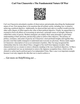Carl Von Clausewitz s The Fundamental Nature Of War
Carl von Clausewitz articulated a number of observations and principles describing the fundamental
nature of war. First among these is his assertion that all military action, including war, is aimed at
achieving a political objective. Additionally, he observed that each side in a conflict would resist the
other with a degree of effort equal to the value of their political objective. Finally, he argued that it is
essential to focus all efforts on overcoming an adversary s principle source of strength, otherwise
called their center of gravity. Modern strategists can employ these same principles to gain better
understanding of their adversary and develop a plan to achieve their objective. The primacy of
politics, resistance, and center of gravity are Clausewitz s most profound insights and together they
provide a tool that enable strategists to understand and overcome an adversary. History lends support
to Clausewitz s description of war as an instrument of politics. Mao Tse tung recognized this
relationship when he wrote about China s struggle to free itself from Japanese invaders. Mao
characterized war as a means to remove obstacles standing in the way of political objectives. In Mao s
case, a protracted war was an instrument to remove the Japanese occupation force, which was the
obstacle to achieving his political goal of an independent China. Mao s case is an important example
because it not only supports the idea that war is used to achieve a
... Get more on HelpWriting.net ...
 