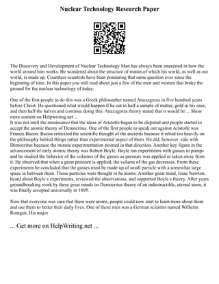 Nuclear Technology Research Paper
The Discovery and Development of Nuclear Technology Man has always been interested in how the
world around him works. He wondered about the structure of matter,of which his world, as well as our
world, is made up. Countless scientists have been pondering that same question ever since the
beginning of time. In this paper you will read about just a few of the men and women that broke the
ground for the nuclear technology of today.
One of the first people to do this was a Greek philosopher named Anaxagoras in five hundred years
before Christ. He questioned what would happen if he cut in half a sample of matter, gold in his case,
and then half the halves and continue doing this. Anaxagoras theory stated that it would be ... Show
more content on Helpwriting.net ...
It was not until the renaissance that the ideas of Aristotle began to be disputed and people started to
accept the atomic theory of Democritus. One of the first people to speak out against Aristotle was
Francis Bacon. Bacon criticized the scientific thought of the ancients because it relied too heavily on
the philosophy behind things rather than experimental aspect of them. He did, however, side with
Democritus because the minute experimentation pointed in that direction. Another key figure in the
advancement of early atomic theory was Robert Boyle. Boyle ran experiments with gasses in pumps
and he studied the behavior of the volumes of the gasses as pressure was applied or taken away from
it. He observed that when a great pressure is applied, the volume of the gas decreases. From these
experiments he concluded that the gasses must be made up of small particle with a somewhat large
space in between them. Those particles were thought to be atoms. Another great mind, Issac Newton,
heard about Boyle s experiments, reviewed the observations, and supported Boyle s theory. After years
groundbreaking work by these great minds on Democritus theory of an indestructible, eternal atom, it
was finally accepted universally in 1895.
Now that everyone was sure that there were atoms, people could now start to learn more about them
and use them to better their daily lives. One of these men was a German scientist named Wilhelm
Rontgen. His major
... Get more on HelpWriting.net ...
 