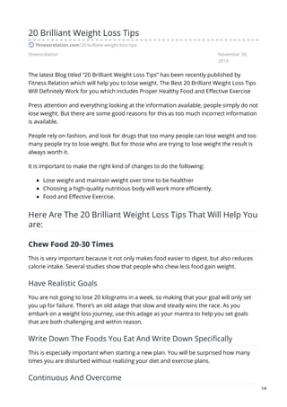 fitnessrelation November 30,
2019
20 Brilliant Weight Loss Tips
fitnessrelation.com/20-brilliant-weight-loss-tips
The latest Blog titled “20 Brilliant Weight Loss Tips” has been recently published by
Fitness Relation which will help you to lose weight. The Best 20 Brilliant Weight Loss Tips
Will Definitely Work for you which includes Proper Healthy Food and Effective Exercise
Press attention and everything looking at the information available, people simply do not
lose weight. But there are some good reasons for this as too much incorrect information
is available.
People rely on fashion, and look for drugs that too many people can lose weight and too
many people try to lose weight. But for those who are trying to lose weight the result is
always worth it.
It is important to make the right kind of changes to do the following:
Lose weight and maintain weight over time to be healthier
Choosing a high-quality nutritious body will work more efficiently.
Food and Effective Exercise.
Here Are The 20 Brilliant Weight Loss Tips​ That Will Help You
are:
Chew Food 20-30 Times
This is very important because it not only makes food easier to digest, but also reduces
calorie intake. Several studies show that people who chew less food gain weight.
Have Realistic Goals
You are not going to lose 20 kilograms in a week, so making that your goal will only set
you up for failure. There’s an old adage that slow and steady wins the race. As you
embark on a weight loss journey, use this adage as your mantra to help you set goals
that are both challenging and within reason.
Write Down The Foods You Eat And Write Down Specifically
This is especially important when starting a new plan. You will be surprised how many
times you are disturbed without realizing your diet and exercise plans.
Continuous And Overcome
1/4
 