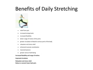 Benefits of Daily Stretching
 relief from pain
 increased energy levels
 increased flexibility
 better range of motion of the joints
 greater circulation of blood to various parts of the body
 relaxation and stress relief
 enhanced muscular coordination
 improved posture
 greater sense of well-being
Increased flexibility and range of motion.
Improved circulation
Relaxation and stress relief.
Reduce or prevent lower back pain.
 
