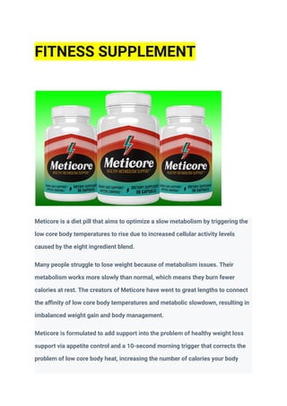 FITNESS SUPPLEMENT
Meticore is a diet pill that aims to optimize a slow metabolism by triggering the
low core body temperatures to rise due to increased cellular activity levels
caused by the eight ingredient blend.
Many people struggle to lose weight because of metabolism issues. Their
metabolism works more slowly than normal, which means they burn fewer
calories at rest. The creators of Meticore have went to great lengths to connect
the affinity of low core body temperatures and metabolic slowdown, resulting in
imbalanced weight gain and body management.
Meticore is formulated to add support into the problem of healthy weight loss
support via appetite control and a 10-second morning trigger that corrects the
problem of low core body heat, increasing the number of calories your body
 