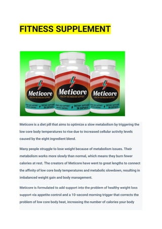 Meticore is a diet pill that aims to optimize a slow metabolism by triggering the
low core body temperatures to rise due to increased cellular activity levels
caused by the eight ingredient blend.
Many people struggle to lose weight because of metabolism issues. Their
metabolism works more slowly than normal, which means they burn fewer
calories at rest. The creators of Meticore have went to great lengths to connect
the aﬃnity of low core body temperatures and metabolic slowdown, resulting in
imbalanced weight gain and body management.
Meticore is formulated to add support into the problem of healthy weight loss
support via appetite control and a 10-second morning trigger that corrects the
problem of low core body heat, increasing the number of calories your body
FITNESS SUPPLEMENT
 