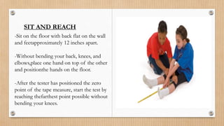 SIT AND REACH
-Sit on the floor with back flat on the wall
and feetapproximately 12 inches apart.
-Without bending your back, knees, and
elbows,place one hand on top of the other
and positionthe hands on the floor.
-After the tester has positioned the zero
point of the tape measure, start the test by
reaching thefarthest point possible without
bending your knees.
 