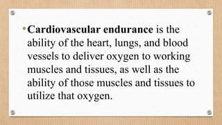 •Cardiovascular endurance is the
ability of the heart, lungs, and blood
vessels to deliver oxygen to working
muscles and tissues, as well as the
ability of those muscles and tissues to
utilize that oxygen.
 
