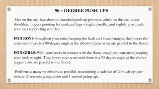 -Get on the mat face down in standard push-up position: palms on the mat under
shoulders; fingers pointing forward; and legs straight, parallel, and slightly apart, with
your toes supporting your feet.
FOR BOYS: Straighten your arms, keeping the back and knees straight, then lower the
arms until there is a 90-degree angle at the elbows (upper arms are parallel to the floor).
FOR GIRLS: With your knees in contact with the floor, straighten your arms, keeping
your back straight. Then lower your arms until there is a 90-degree angle at the elbows
(upper arms are parallel to the floor).
-Perform as many repetitions as possible, maintaining a cadence of 20 push-ups per
minute (2 seconds going down and 1 second going up).
90 – DEGREE PUSH-UPS
 