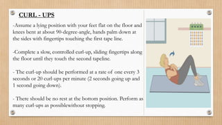 CURL - UPS
-Assume a lying position with your feet flat on the floor and
knees bent at about 90-degree-angle, hands palm down at
the sides with fingertips touching the first tape line.
-Complete a slow, controlled curl-up, sliding fingertips along
the floor until they touch the second tapeline.
- The curl-up should be performed at a rate of one every 3
seconds or 20 curl-ups per minute (2 seconds going up and
1 second going down).
- There should be no rest at the bottom position. Perform as
many curl-ups as possiblewithout stopping.
 