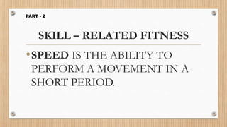 SKILL – RELATED FITNESS
•SPEED IS THE ABILITY TO
PERFORM A MOVEMENT IN A
SHORT PERIOD.
PART - 2
 