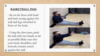 BASKETBALL PASS
- Sit on the floor with head
and back resting against the
wall and legs stretched in
front of the body.
- Using the chest pass, push
the ball with two hands as far
as possible.Make sure that
your head, shoulders, and
buttocks remain rested
against the wall.
 