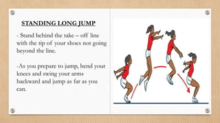STANDING LONG JUMP
- Stand behind the take – off line
with the tip of your shoes not going
beyond the line.
-As you prepare to jump, bend your
knees and swing your arms
backward and jump as far as you
can.
 