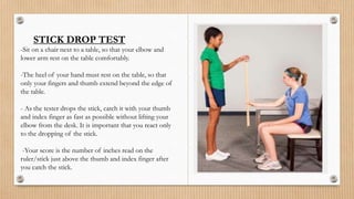 STICK DROP TEST
-Sit on a chair next to a table, so that your elbow and
lower arm rest on the table comfortably.
-The heel of your hand must rest on the table, so that
only your fingers and thumb extend beyond the edge of
the table.
- As the tester drops the stick, catch it with your thumb
and index finger as fast as possible without lifting your
elbow from the desk. It is important that you react only
to the dropping of the stick.
-Your score is the number of inches read on the
ruler/stick just above the thumb and index finger after
you catch the stick.
 