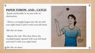 PAPER THROW- AND - CATCH
-Stand comfortably in an area with no
obstruction.
-Throw a crumpled paper into the air with
your right hand. Catch it with your left hand.
-Do this six times.
-Repeat the task. This time throw the
crumpled paper upward with your left hand
and catch it with your right hand.
-Do this six times.
 