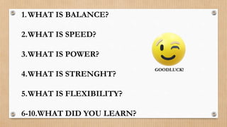 1.WHAT IS BALANCE?
2.WHAT IS SPEED?
3.WHAT IS POWER?
4.WHAT IS STRENGHT?
5.WHAT IS FLEXIBILITY?
6-10.WHAT DID YOU LEARN?
GOODLUCK!
 