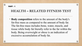 HEALTH – RELATED FITNESS TEST
• Body composition refers to the amount of the body's
fat-free mass as compared to the amount of body far.
The fat-free mass includes bone, water, muscle, and
tissue while body fat literally refer to the far within the
body. Being overweight or obese is an indication of
excessive accumulation of body fat.
PART - 1
 
