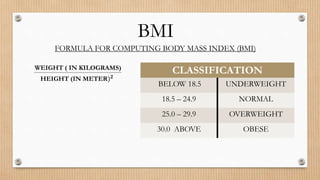 BMI
FORMULA FOR COMPUTING BODY MASS INDEX (BMI)
WEIGHT ( IN KILOGRAMS)
HEIGHT (IN METER)𝟐
CLASSIFICATION
BELOW 18.5 UNDERWEIGHT
18.5 – 24.9 NORMAL
25.0 – 29.9 OVERWEIGHT
30.0 ABOVE OBESE
 