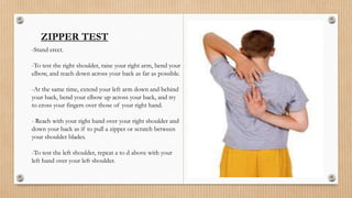 ZIPPER TEST
-Stand erect.
-To test the right shoulder, raise your right arm, bend your
elbow, and reach down across your back as far as possible.
-At the same time, extend your left arm down and behind
your back, bend your elbow up across your back, and try
to cross your fingers over those of your right hand.
- Reach with your right hand over your right shoulder and
down your back as if to pull a zipper or scratch between
your shoulder blades.
-To test the left shoulder, repeat a to d above with your
left hand over your left shoulder.
 