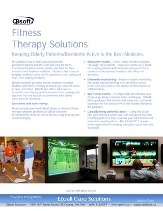 Fitness
    Therapy Solutions
    Keeping Elderly Patients/Residents Active is the Best Medicine.
    Preventative care is more beneficial to both                      • Snoezelen rooms – these rooms provide a sensory
    patients/residents and the staff who care for them.                 “getaway” for residents. Snoezelen rooms are a must
    Traditional facilities provide shelter and food for their           for treating patients with dementia and use of these
    residents and dispense medicine. Facilities that focus on           rooms has been proven to reduce the effects of
    keeping residents active and fit spend less time caring and         dementia.
    more time helping residents.
                                                                      • Dementia monitoring – Passive resident monitoring
    QBsoft Solutions provides various solutions to assist               that helps elderly suffering from dementia receive
    facilities with fitness therapy to help keep residents active       better care and reduces the burden of false alarms to
    in body and mind. QBsoft also offers solutions for                  staff members.
    dementia care therapy and to prevent stress, anxiety and
                                                                      • Wii fitness rooms – A simple and cost effective way
    agitation that are typically encountered with elderly
                                                                        of keeping elderly residents active and happy. QBsoft
    suffering from dementia.
                                                                        offers packages that include wall-projectors, surround-
    Save time and save money.                                           sound for the full sensory effect and bundled Nintendo
                                                                        Wii packages.
    Please consult your local QBsoft dealer to discuss fitness
    therapy solutions provided by QBsoft Solutions.                   • Care planning administration – Using the EZcall
    Preventing the need for care is the best way to keep your           CPC Care Planning Client your staff will spend less time
    residents happy.                                                    recording patient activity and care plan information and
                                                                        more time assisting them. The EZcall CPC is a web-
                                                                        based application for keeping care plans up-to-date and
                                                                        accessible.




                                                    Copyright 2009 QBsoft Solutions


  Powerful Integration..
                                            EZcall Care Solutions                                                ..Made Easy
                             th
QBsoft Solutions – 1939 144 Street Surrey, BC Canada, V4A 7M6 – (604) 812-SOFT - www.qbsoft.ca - support@qbsoft.ca
 