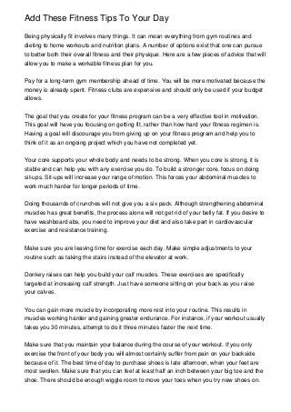 Add These Fitness Tips To Your Day
Being physically fit involves many things. It can mean everything from gym routines and
dieting to home workouts and nutrition plans. A number of options exist that one can pursue
to better both their overall fitness and their physique. Here are a few pieces of advice that will
allow you to make a workable fitness plan for you.
Pay for a long-term gym membership ahead of time. You will be more motivated because the
money is already spent. Fitness clubs are expensive and should only be used if your budget
allows.
The goal that you create for your fitness program can be a very effective tool in motivation.
This goal will have you focusing on getting fit, rather than how hard your fitness regimen is.
Having a goal will discourage you from giving up on your fitness program and help you to
think of it as an ongoing project which you have not completed yet.
Your core supports your whole body and needs to be strong. When you core is strong, it is
stable and can help you with any exercise you do. To build a stronger core, focus on doing
sit-ups. Sit-ups will increase your range of motion. This forces your abdominal muscles to
work much harder for longer periods of time.
Doing thousands of crunches will not give you a six pack. Although strengthening abdominal
muscles has great benefits, the process alone will not get rid of your belly fat. If you desire to
have washboard abs, you need to improve your diet and also take part in cardiovascular
exercise and resistance training.
Make sure you are leaving time for exercise each day. Make simple adjustments to your
routine such as taking the stairs instead of the elevator at work.
Donkey raises can help you build your calf muscles. These exercises are specifically
targeted at increasing calf strength. Just have someone sitting on your back as you raise
your calves.
You can gain more muscle by incorporating more rest into your routine. This results in
muscles working harder and gaining greater endurance. For instance, if your workout usually
takes you 30 minutes, attempt to do it three minutes faster the next time.
Make sure that you maintain your balance during the course of your workout. If you only
exercise the front of your body you will almost certainly suffer from pain on your backside
because of it. The best time of day to purchase shoes is late afternoon, when your feet are
most swollen. Make sure that you can feel at least half an inch between your big toe and the
shoe. There should be enough wiggle room to move your toes when you try new shoes on.

 