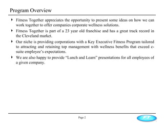 Program Overview Page  Fitness Together appreciates the opportunity to present some ideas on how we can work together to offer companies corporate wellness solutions.  Fitness Together is part of a 23 year old franchise and has a great track record in the Cleveland market.  Our niche is providing corporations with a Key Executive Fitness Program tailored to attracting and retaining top management with wellness benefits that exceed c-suite employee’s expectations. We are also happy to provide “Lunch and Learn” presentations for all employees of a given company. 