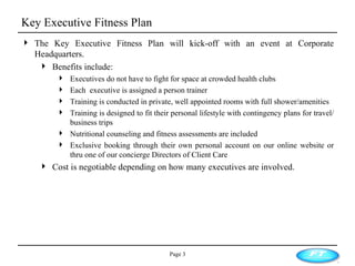 Key Executive Fitness Plan Page  The Key Executive Fitness Plan will kick-off with an event at Corporate Headquarters. Benefits include: Executives do not have to fight for space at crowded health clubs Each  executive is assigned a person trainer Training is conducted in private, well appointed rooms with full shower/amenities Training is designed to fit their personal lifestyle with contingency plans for travel/business trips Nutritional counseling and fitness assessments are included Exclusive booking through their own personal account on our online website or thru one of our concierge Directors of Client Care Cost is negotiable depending on how many executives are involved. 