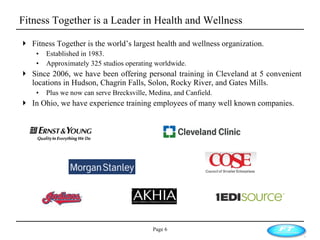 Fitness Together is a Leader in Health and Wellness Fitness Together is the world’s largest health and wellness organization. Established in 1983. Approximately 325 studios operating worldwide. Since 2006, we have been offering personal training in Cleveland at 5 convenient locations in Hudson, Chagrin Falls, Solon, Rocky River, and Gates Mills.  Plus we now can serve Brecksville, Medina, and Canfield. In Ohio, we have experience training employees of many well known companies. Page  