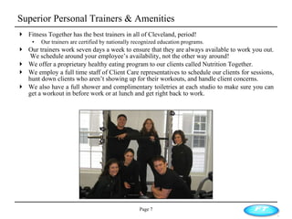 Superior Personal Trainers & Amenities Fitness Together has the best trainers in all of Cleveland, period!  Our trainers are certified by nationally recognized education programs. Our trainers work seven days a week to ensure that they are always available to work you out.  We schedule around your employee’s availability, not the other way around! We offer a proprietary healthy eating program to our clients called Nutrition Together.  We employ a full time staff of Client Care representatives to schedule our clients for sessions, hunt down clients who aren’t showing up for their workouts, and handle client concerns.  We also have a full shower and complimentary toiletries at each studio to make sure you can get a workout in before work or at lunch and get right back to work. Page  